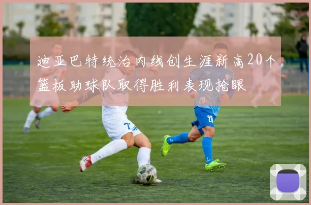 迪亚巴特统治内线创生涯新高20个篮板助球队取得胜利表现抢眼