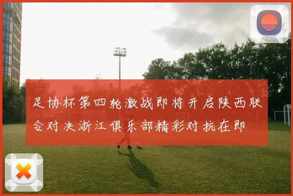 足协杯第四轮激战即将开启陕西联合对决浙江俱乐部精彩对抗在即