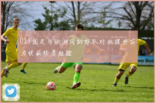 U15国足与欧洲同龄球队对抗提升实力收获珍贵经验