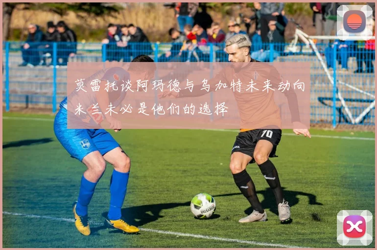 莫雷托谈阿玛德与乌加特未来动向米兰未必是他们的选择