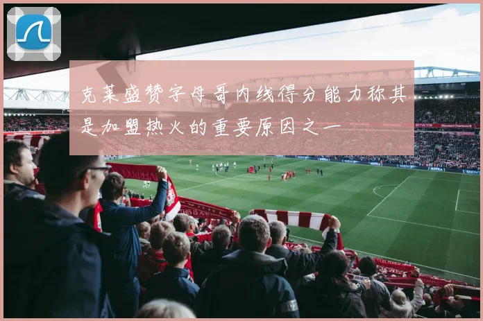 克莱盛赞字母哥内线得分能力称其是加盟热火的重要原因之一