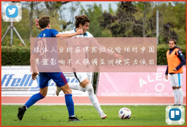 媒体人分析菲律宾归化哈珀对中国男篮影响不大强调亚洲硬实力依旧强劲