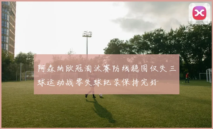 阿森纳欧冠淘汰赛防线稳固仅失三球运动战零失球纪录保持完好