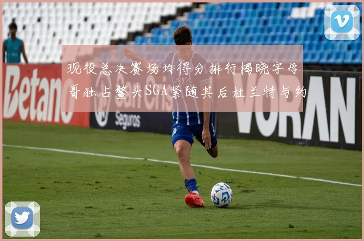 现役总决赛场均得分排行揭晓字母哥独占鳌头SGA紧随其后杜兰特与约基奇争夺第三
