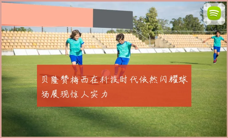贝隆赞梅西在科技时代依然闪耀球场展现惊人实力