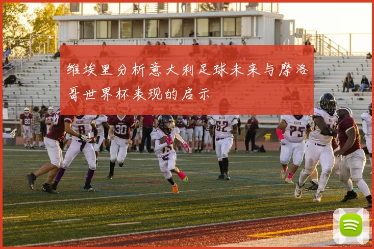 维埃里分析意大利足球未来与摩洛哥世界杯表现的启示