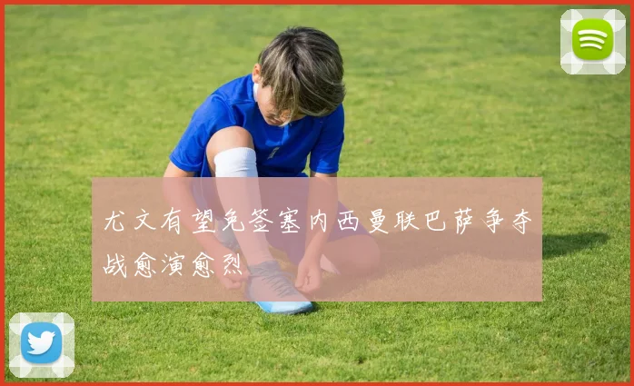尤文有望免签塞内西曼联巴萨争夺战愈演愈烈