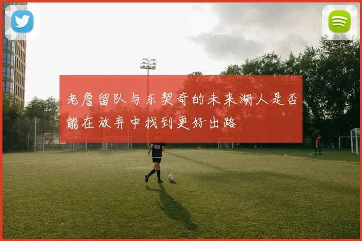 老詹留队与东契奇的未来湖人是否能在放弃中找到更好出路