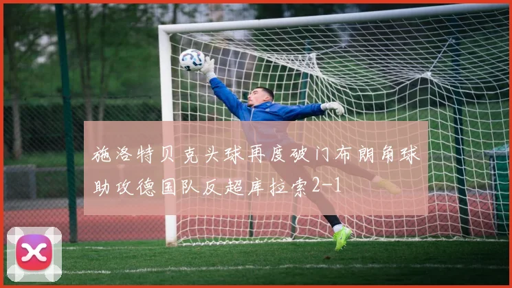 施洛特贝克头球再度破门布朗角球助攻德国队反超库拉索2-1