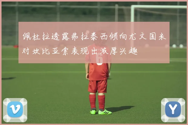 佩杜拉透露弗拉泰西倾向尤文国米对坎比亚索表现出浓厚兴趣