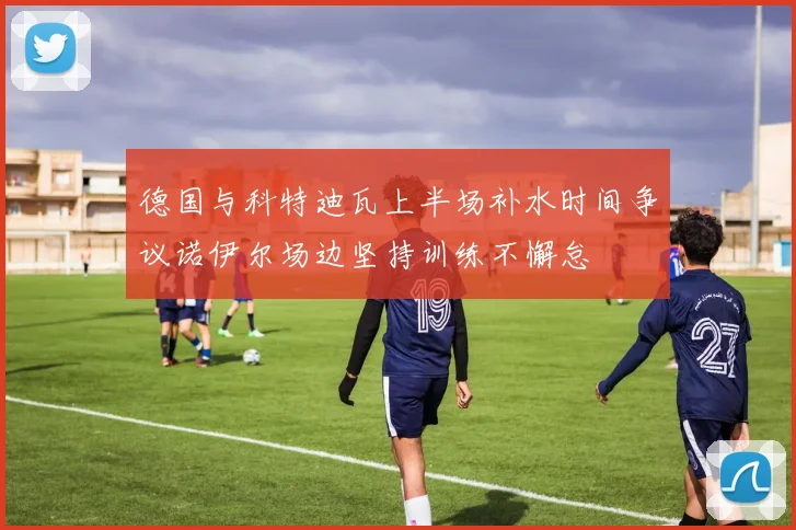 德国与科特迪瓦上半场补水时间争议诺伊尔场边坚持训练不懈怠
