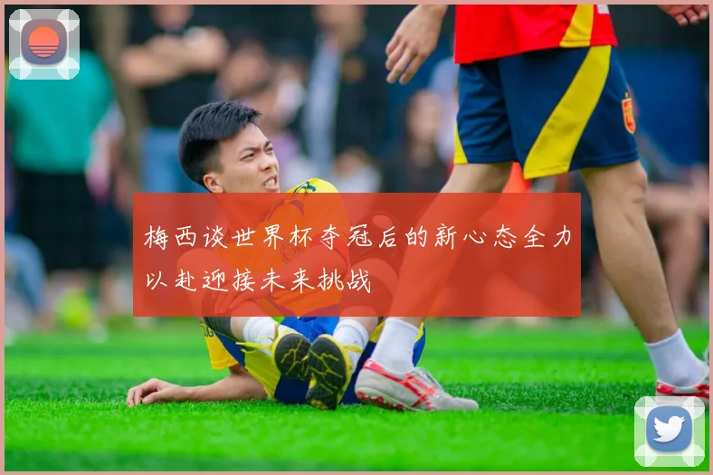 梅西谈世界杯夺冠后的新心态全力以赴迎接未来挑战