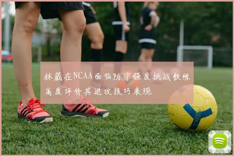 林葳在NCAA面临防守强度挑战教练高度评价其进攻技巧表现