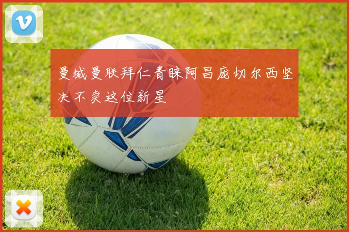 曼城曼联拜仁青睐阿昌庞切尔西坚决不卖这位新星