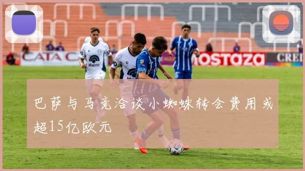 巴萨与马竞洽谈小蜘蛛转会费用或超15亿欧元