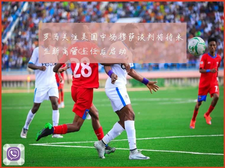 罗马关注美国中场穆萨谈判将待米兰新高管上任后启动