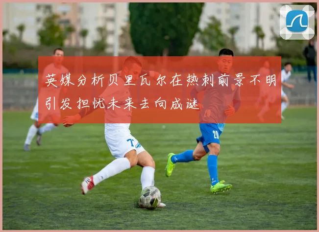 英媒分析贝里瓦尔在热刺前景不明引发担忧未来去向成谜