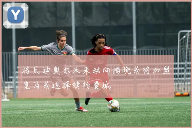 格瓦迪奥尔未来动向揭晓或将加盟皇马或选择续约曼城